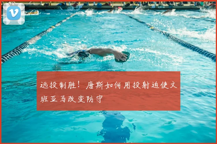 远投制胜!唐斯如何用投射迫使文班亚马改变防守