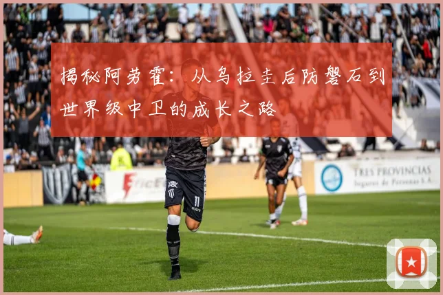 揭秘阿劳霍:从乌拉圭后防磐石到世界级中卫的成长之路