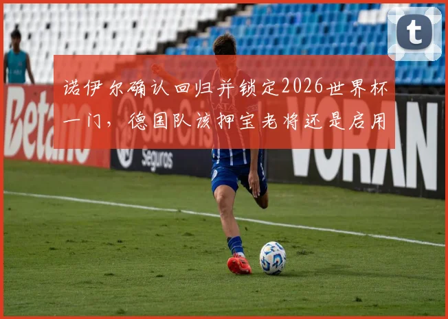 诺伊尔确认回归并锁定2026世界杯一门,德国队该押宝老将还是启用新人?深度分析门将之争