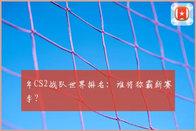 年CS2战队世界排名:谁将称霸新赛季?