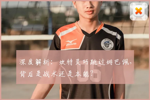 深度解析:坎特灵巧跳过姆巴佩,背后是战术还是本能?