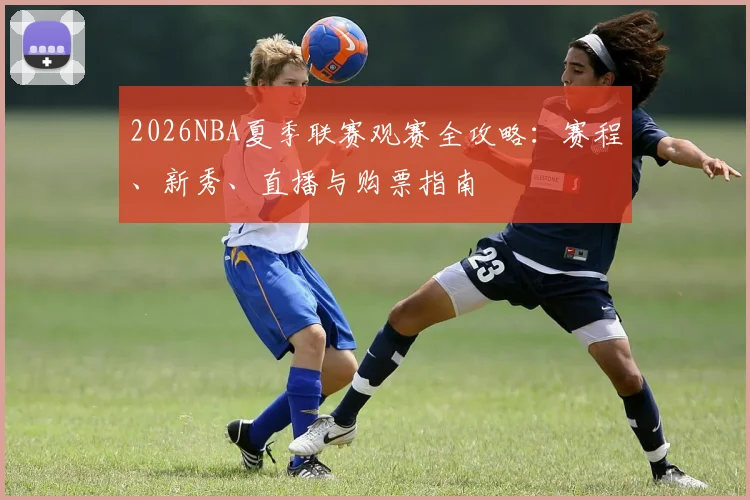 2026NBA夏季联赛观赛全攻略:赛程、新秀、直播与购票指南