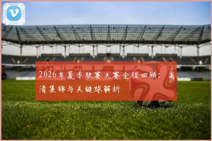 2026年夏季联赛决赛全程回顾:高清集锦与关键球解析