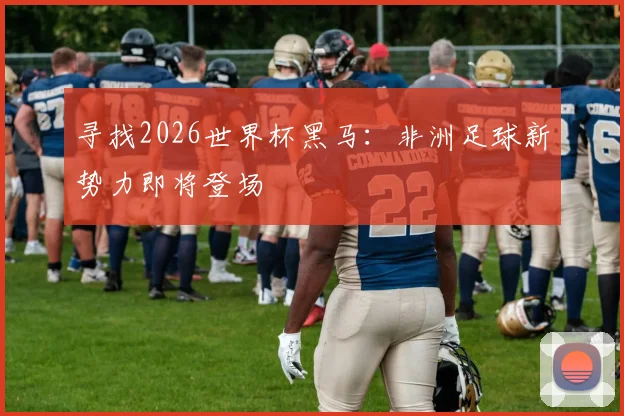 寻找2026世界杯黑马:非洲足球新势力即将登场