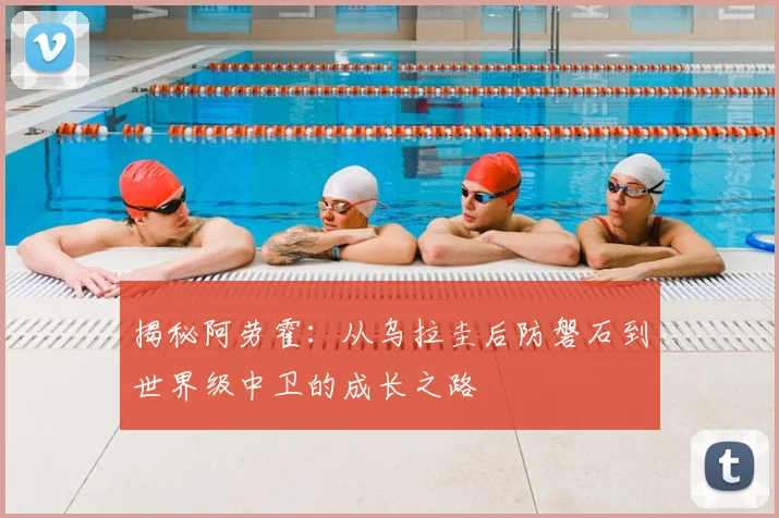 揭秘阿劳霍:从乌拉圭后防磐石到世界级中卫的成长之路