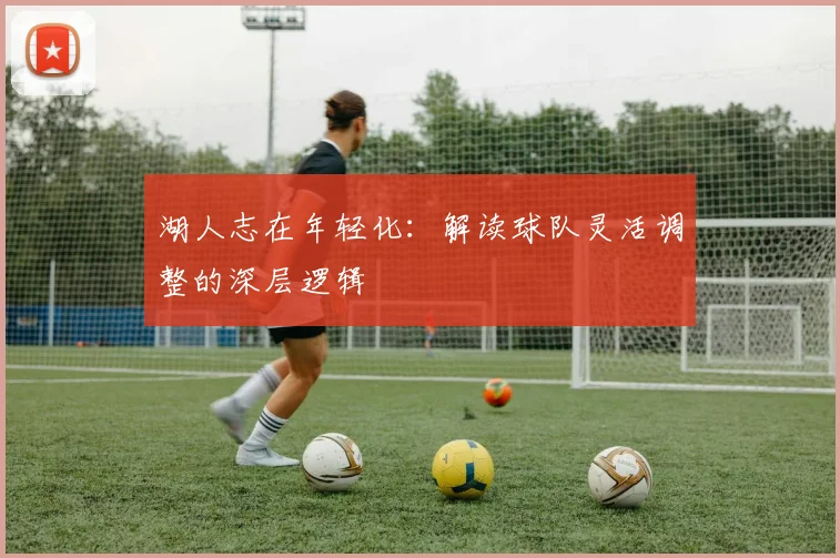 湖人志在年轻化:解读球队灵活调整的深层逻辑