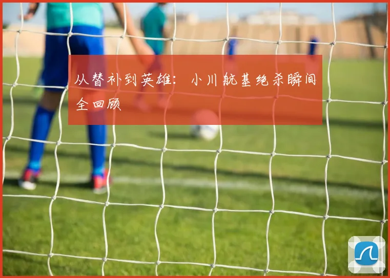 从替补到英雄：小川航基绝杀瞬间全回顾