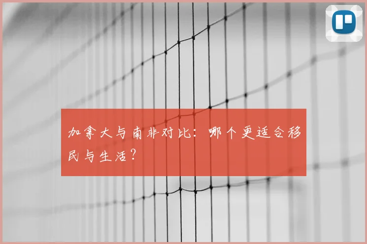 加拿大与南非对比：哪个更适合移民与生活？