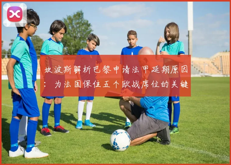 坎波斯解析巴黎申请法甲延期原因：为法国保住五个欧战席位的关键决策