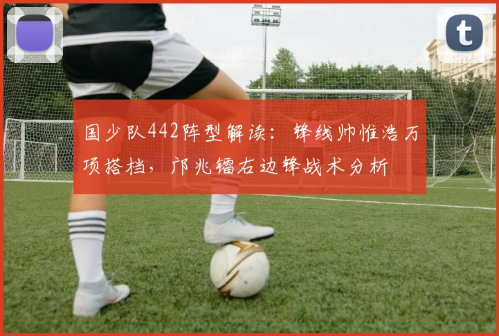 国少队442阵型解读:锋线帅惟浩万项搭档,邝兆镭右边锋战术分析