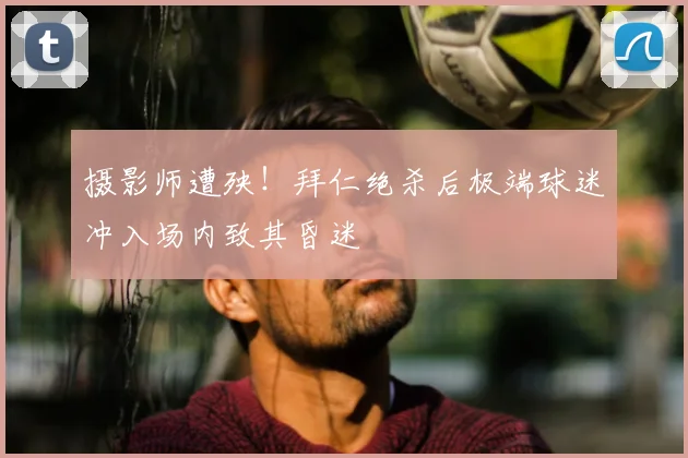 摄影师遭殃！拜仁绝杀后极端球迷冲入场内致其昏迷