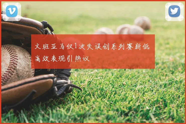 文班亚马仅1次失误创系列赛新低 高效表现引热议